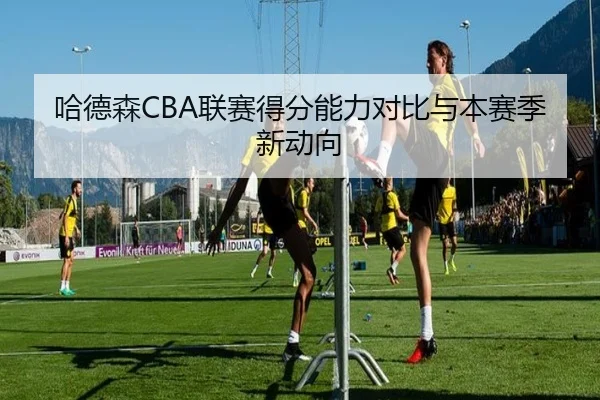 哈德森CBA联赛得分能力对比与本赛季新动向